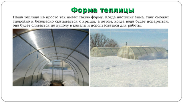  Форма теплицы                               Наша теплица не просто так имеет такую форму. Когда наступит зима, снег сможет спокойно и безопасно скатываться с крыши, а летом, когда вода будет испаряться, она будет сливаться по куполу в каналы и использоваться для работы. 7 
