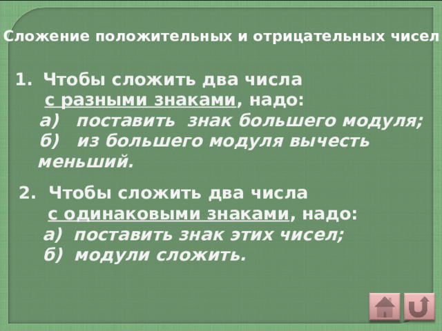 Сложение положительных и отрицательных чисел  Чтобы сложить два числа  с разными знаками , надо:  а) поставить знак большего модуля;  б) из большего модуля вычесть меньший. 2. Чтобы сложить два числа  с одинаковыми знаками , надо:  а) поставить знак этих чисел;  б) модули сложить.  