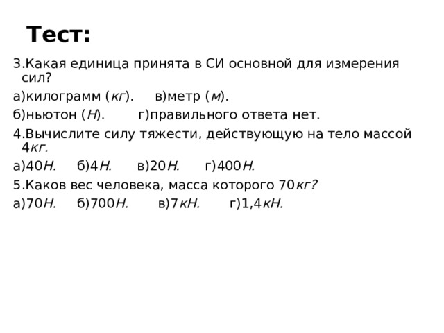 Тест: 3.Какая единица принята в СИ основной для измерения сил? а)килограмм ( кг ). в)метр ( м ). б)ньютон ( Н ). г)правильного ответа нет. 4.Вычислите силу тяжести, действующую на тело массой 4 кг. а)40 Н. б)4 Н. в)20 Н. г)400 Н. 5.Каков вес человека, масса которого 70 кг? а)70 Н. б)700 Н. в)7 кН. г)1,4 кН. 