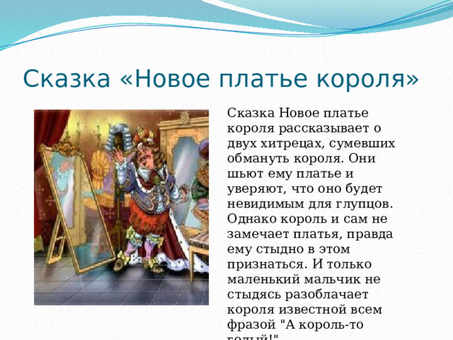 Сказка «Новое платье короля» Сказка Новое платье короля рассказывает о двух хитрецах, сумевших обмануть короля. Они шьют ему платье и уверяют, что оно будет невидимым для глупцов. Однако король и сам не замечает платья, правда ему стыдно в этом признаться. И только маленький мальчик не стыдясь разоблачает короля известной всем фразой 