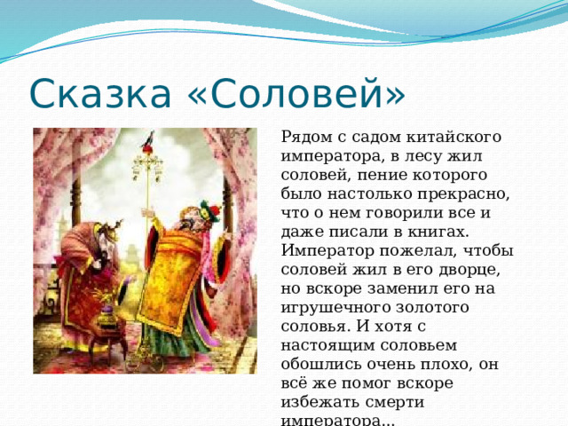 Сказка «Соловей» Рядом с садом китайского императора, в лесу жил соловей, пение которого было настолько прекрасно, что о нем говорили все и даже писали в книгах. Император пожелал, чтобы соловей жил в его дворце, но вскоре заменил его на игрушечного золотого соловья. И хотя с настоящим соловьем обошлись очень плохо, он всё же помог вскоре избежать смерти императора... 