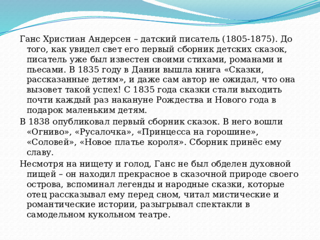 Ганс Христиан Андерсен – датский писатель (1805-1875). До того, как увидел свет его первый сборник детских сказок, писатель уже был известен своими стихами, романами и пьесами. В 1835 году в Дании вышла книга «Сказки, рассказанные детям», и даже сам автор не ожидал, что она вызовет такой успех! С 1835 года сказки стали выходить почти каждый раз накануне Рождества и Нового года в подарок маленьким детям. В 1838 опубликовал первый сборник сказок. В него вошли «Огниво», «Русалочка», «Принцесса на горошине», «Соловей», «Новое платье короля». Сборник принёс ему славу. Несмотря на нищету и голод, Ганс не был обделен духовной пищей – он находил прекрасное в сказочной природе своего острова, вспоминал легенды и народные сказки, которые отец рассказывал ему перед сном, читал мистические и романтические истории, разыгрывал спектакли в самодельном кукольном театре. 