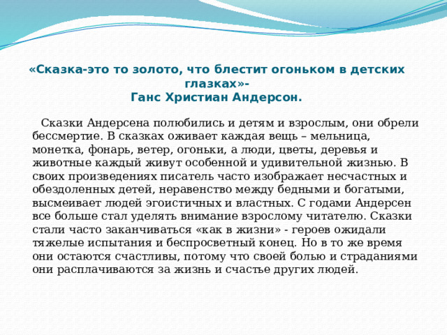    «Сказка-это то золото, что блестит огоньком в детских глазках»-  Ганс Христиан Андерсон.     Сказки Андерсена полюбились и детям и взрослым, они обрели бессмертие. В сказках оживает каждая вещь – мельница, монетка, фонарь, ветер, огоньки, а люди, цветы, деревья и животные каждый живут особенной и удивительной жизнью. В своих произведениях писатель часто изображает несчастных и обездоленных детей, неравенство между бедными и богатыми, высмеивает людей эгоистичных и властных. С годами Андерсен все больше стал уделять внимание взрослому читателю. Сказки стали часто заканчиваться «как в жизни» - героев ожидали тяжелые испытания и беспросветный конец. Но в то же время они остаются счастливы, потому что своей болью и страданиями они расплачиваются за жизнь и счастье других людей.    