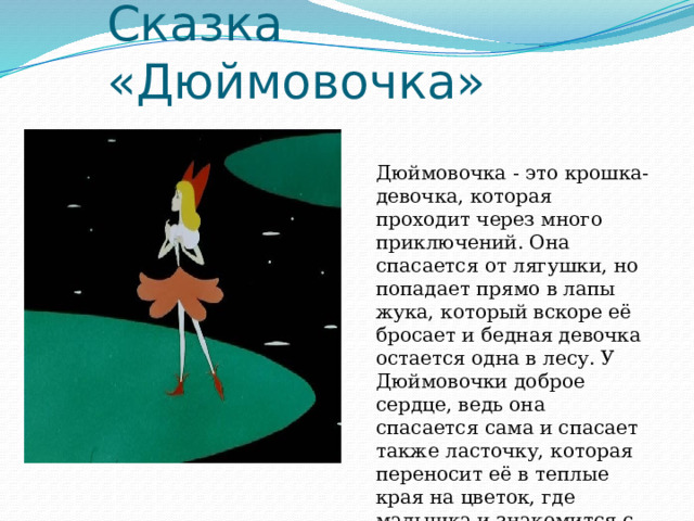 Сказка «Дюймовочка» Дюймовочка - это крошка-девочка, которая проходит через много приключений. Она спасается от лягушки, но попадает прямо в лапы жука, который вскоре её бросает и бедная девочка остается одна в лесу. У Дюймовочки доброе сердце, ведь она спасается сама и спасает также ласточку, которая переносит её в теплые края на цветок, где малышка и знакомится с королем эльфов... 