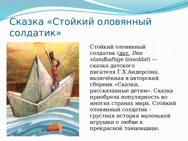 Сказка «Стойкий оловянный солдатик» Стойкий оловянный солдатик ( дат.   Den standhaftige tinsoldat ) — сказка датского писателя Г.Х.Андерсона, включённая в авторский сборник «Сказки, рассказанные детям». Сказка приобрела популярность во многих странах мира. Стойкий оловянный солдатик - грустная история маленькой игрушки о любви к прекрасной танцовщице. 