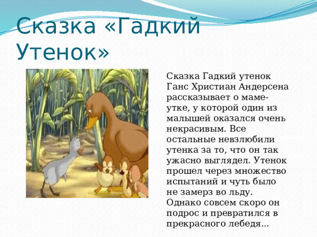 Сказка «Гадкий Утенок» Сказка Гадкий утенок Ганс Христиан Андерсена рассказывает о маме-утке, у которой один из малышей оказался очень некрасивым. Все остальные невзлюбили утенка за то, что он так ужасно выглядел. Утенок прошел через множество испытаний и чуть было не замерз во льду. Однако совсем скоро он подрос и превратился в прекрасного лебедя... 