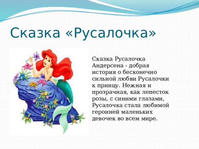 Сказка «Русалочка» Сказка Русалочка Андерсена - добрая история о бесконечно сильной любви Русалочки к принцу. Нежная и прозрачная, как лепесток розы, с синими глазами, Русалочка стала любимой героиней маленьких девочек во всем мире. 