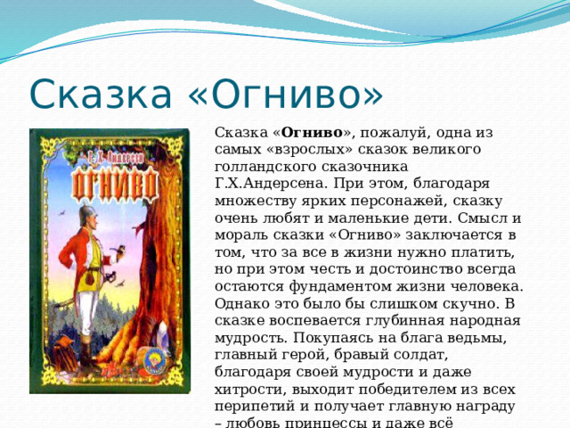 Сказка «Огниво» Сказка « Огниво », пожалуй, одна из самых «взрослых» сказок великого голландского сказочника Г.Х.Андерсена. При этом, благодаря множеству ярких персонажей, сказку очень любят и маленькие дети. Смысл и мораль сказки «Огниво» заключается в том, что за все в жизни нужно платить, но при этом честь и достоинство всегда остаются фундаментом жизни человека. Однако это было бы слишком скучно. В сказке воспевается глубинная народная мудрость. Покупаясь на блага ведьмы, главный герой, бравый солдат, благодаря своей мудрости и даже хитрости, выходит победителем из всех перипетий и получает главную награду – любовь принцессы и даже всё королевство. 
