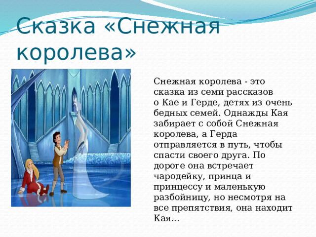 Сказка «Снежная королева» Снежная королева - это сказка из семи рассказов о Кае и Герде, детях из очень бедных семей. Однажды Кая забирает с собой Снежная королева, а Герда отправляется в путь, чтобы спасти своего друга. По дороге она встречает чародейку, принца и принцессу и маленькую разбойницу, но несмотря на все препятствия, она находит Кая... 