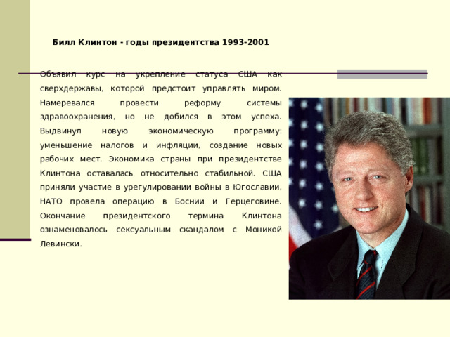 Билл Клинтон - годы президентства 1993-2001 Объявил курс на укрепление статуса США как сверхдержавы, которой предстоит управлять миром. Намеревался провести реформу системы здравоохранения, но не добился в этом успеха. Выдвинул новую экономическую программу: уменьшение налогов и инфляции, создание новых рабочих мест. Экономика страны при президентстве Клинтона оставалась относительно стабильной. США приняли участие в урегулировании войны в Югославии, НАТО провела операцию в Боснии и Герцеговине. Окончание президентского термина Клинтона ознаменовалось сексуальным скандалом с Моникой Левински. 