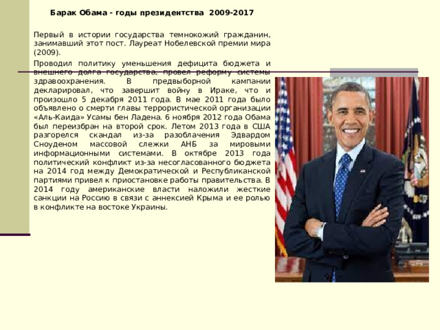 Барак Обама - годы президентства 2009-2017 Первый в истории государства темнокожий гражданин, занимавший этот пост. Лауреат Нобелевской премии мира (2009). Проводил политику уменьшения дефицита бюджета и внешнего долга государства, провел реформу системы здравоохранения. В предвыборной кампании декларировал, что завершит войну в Ираке, что и произошло 5 декабря 2011 года. В мае 2011 года было объявлено о смерти главы террористической организации «Аль-Каида» Усамы бен Ладена. 6 ноября 2012 года Обама был переизбран на второй срок. Летом 2013 года в США разгорелся скандал из-за разоблачения Эдвардом Сноуденом массовой слежки АНБ за мировыми информационными системами. В октябре 2013 года политический конфликт из-за несогласованного бюджета на 2014 год между Демократической и Республиканской партиями привел к приостановке работы правительства. В 2014 году американские власти наложили жесткие санкции на Россию в связи с аннексией Крыма и ее ролью в конфликте на востоке Украины. 