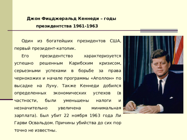 Джон Фицджеральд Кеннеди – годы президентства 1961-1963  Один из богатейших президентов США, первый президент-католик. Его президентство характеризуется успешно решенным Карибским кризисом, серьезными успехами в борьбе за права чернокожих и начале программы «Аполлон» по высадке на Луну. Также Кеннеди добился определенных экономических успехов (в частности, были уменьшены налоги и незначительно увеличена минимальная зарплата). Был убит 22 ноября 1963 года Ли Гарви Освальдом. Причины убийства до сих пор точно не известны. 
