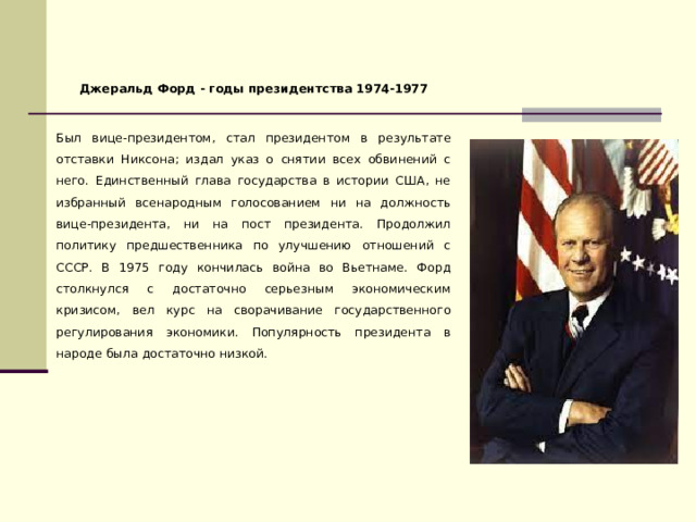Джеральд Форд - годы президентства 1974-1977  Был вице-президентом, стал президентом в результате отставки Никсона; издал указ о снятии всех обвинений с него. Единственный глава государства в истории США, не избранный всенародным голосованием ни на должность вице-президента, ни на пост президента. Продолжил политику предшественника по улучшению отношений с СССР. В 1975 году кончилась война во Вьетнаме. Форд столкнулся с достаточно серьезным экономическим кризисом, вел курс на сворачивание государственного регулирования экономики. Популярность президента в народе была достаточно низкой. 