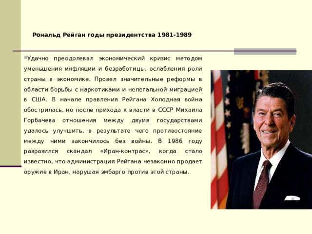 Рональд Рейган годы президентства 1981-1989 Удачно преодолевал экономический кризис методом уменьшения инфляции и безработицы, ослабления роли страны в экономике. Провел значительные реформы в области борьбы с наркотиками и нелегальной миграцией в США. В начале правления Рейгана Холодная война обострилась, но после прихода к власти в СССР Михаила Горбачева отношения между двумя государствами удалось улучшить, в результате чего противостояние между ними закончилось без войны. В 1986 году разразился скандал «Иран-контрас», когда стало известно, что администрация Рейгана незаконно продает оружие в Иран, нарушая эмбарго против этой страны. 