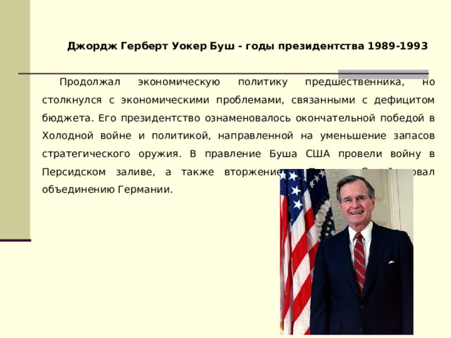  Джордж Герберт Уокер Буш - годы президентства 1989-1993  Продолжал экономическую политику предшественника, но столкнулся с экономическими проблемами, связанными с дефицитом бюджета. Его президентство ознаменовалось окончательной победой в Холодной войне и политикой, направленной на уменьшение запасов стратегического оружия. В правление Буша США провели войну в Персидском заливе, а также вторжение в Панаму. Содействовал объединению Германии. 