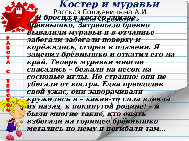 Костер и муравьи Рассказ Солженицына А.И.  из цикла «Крохотки»  Я бросил в костёр гнилое брёвнышко,  Затрещало бревно вывалили муравьи и в отчаянье забегали забегали поверху и корёжились, сгорая в пламени. Я зацепил брёвнышко и откатил его на край. Теперь муравьи многие спасались – бежали на песок на сосновые иглы. Но странно: они не убегали от костра. Едва преодолев свой ужас, они заворачивали кружились и – какая-то сила влекла их назад, к покинутой родине! – и были многие такие, кто опять взбегали на горящее брёвнышко метались по нему и погибали там… 