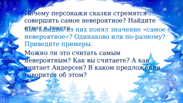 Почему персонажи сказки стремятся совершить самое невероятное? Найдите ответ в тексте. Как каждый из них понял значение «самое невероятное»? Одинаково или по-разному? Приведите примеры. Можно ли это считать самым невероятным? Как вы считаете? А как считает Андерсен? В каком предложении говорится об этом? 