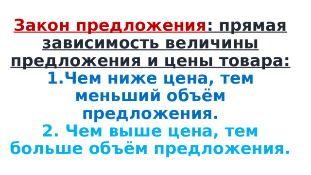 Закон предложения : прямая зависимость величины предложения и цены товара:  1.Чем ниже цена, тем меньший объём предложения.  2. Чем выше цена, тем больше объём предложения. 