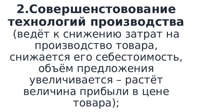 2.Совершенстовование технологий производства (ведёт к снижению затрат на производство товара, снижается его себестоимость, объём предложения увеличивается – растёт величина прибыли в цене товара); 