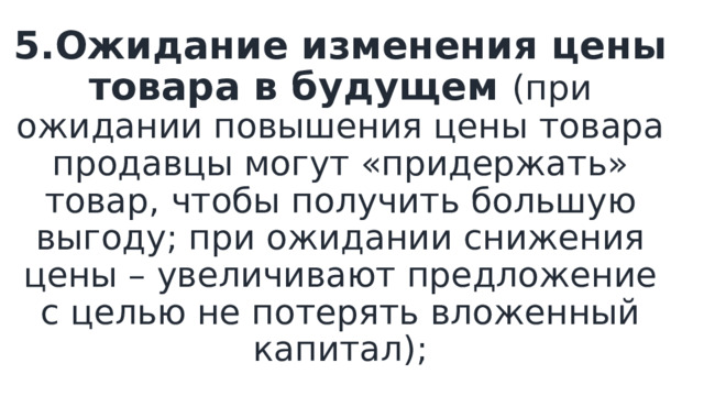 5.Ожидание изменения цены товара в будущем (при ожидании повышения цены товара продавцы могут «придержать» товар, чтобы получить большую выгоду; при ожидании снижения цены – увеличивают предложение с целью не потерять вложенный капитал); 