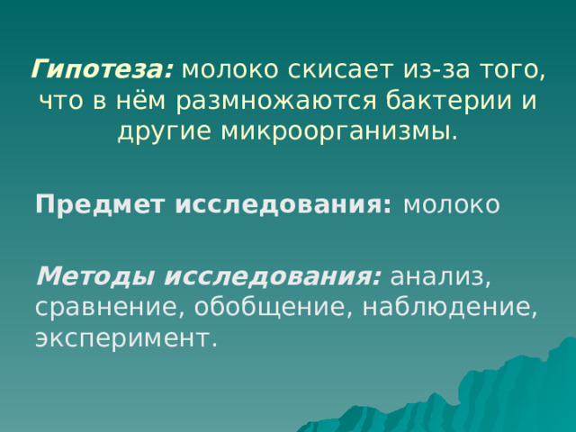  Гипотеза:  молоко скисает из-за того, что в нём размножаются бактерии и другие микроорганизмы.   Предмет исследования: молоко Методы исследования:  анализ, сравнение, обобщение, наблюдение, эксперимент. 