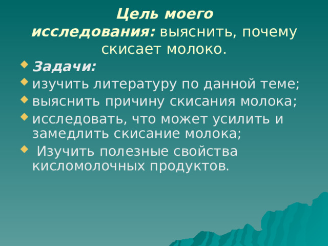  Цель моего исследования:  выяснить, почему скисает молоко.   Задачи: изучить литературу по данной теме; выяснить причину скисания молока; исследовать, что может усилить и замедлить скисание молока;  Изучить полезные свойства кисломолочных продуктов. 