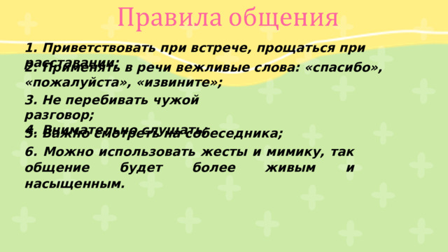 1. Приветствовать при встрече, прощаться при расставании; 2. Применять в речи вежливые слова: «спасибо», «пожалуйста», «извините»; 3. Не перебивать чужой разговор; 4. Внимательно слушать; 5. Важно смотреть на собеседника; 6. Можно использовать жесты и мимику, так общение будет более живым и насыщенным. 