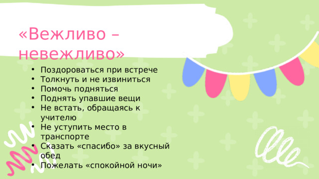 «Вежливо – невежливо» Поздороваться при встрече Толкнуть и не извиниться  Помочь подняться Поднять упавшие вещи Не встать, обращаясь к учителю Не уступить место в транспорте Сказать «спасибо» за вкусный обед Пожелать «спокойной ночи» 
