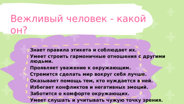 Вежливый человек - какой он? Знает правила этикета и соблюдает их. Умеет строить гармоничные отношения с другими людьми. Проявляет уважение к окружающим. Стремится сделать мир вокруг себя лучше. Оказывает помощь тем, кто нуждается в ней. Избегает конфликтов и негативных эмоций. Заботится о комфорте окружающих. Умеет слушать и учитывать чужую точку зрения. 