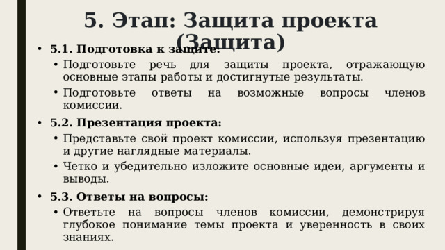 5. Этап: Защита проекта (Защита) 5.1. Подготовка к защите: Подготовьте речь для защиты проекта, отражающую основные этапы работы и достигнутые результаты. Подготовьте ответы на возможные вопросы членов комиссии. Подготовьте речь для защиты проекта, отражающую основные этапы работы и достигнутые результаты. Подготовьте ответы на возможные вопросы членов комиссии. 5.2. Презентация проекта: Представьте свой проект комиссии, используя презентацию и другие наглядные материалы. Четко и убедительно изложите основные идеи, аргументы и выводы. Представьте свой проект комиссии, используя презентацию и другие наглядные материалы. Четко и убедительно изложите основные идеи, аргументы и выводы. 5.3. Ответы на вопросы: Ответьте на вопросы членов комиссии, демонстрируя глубокое понимание темы проекта и уверенность в своих знаниях. Ответьте на вопросы членов комиссии, демонстрируя глубокое понимание темы проекта и уверенность в своих знаниях. 