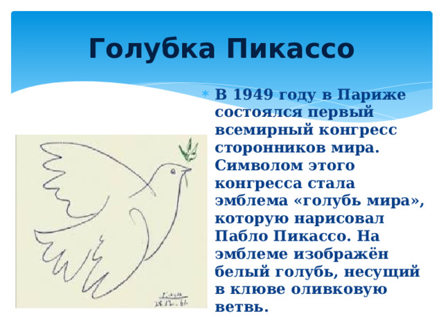 Голубка Пикассо В 1949 году в Париже состоялся первый всемирный конгресс сторонников мира. Символом этого конгресса стала эмблема «голубь мира», которую нарисовал Пабло Пикассо. На эмблеме изображён белый голубь, несущий в клюве оливковую ветвь. 
