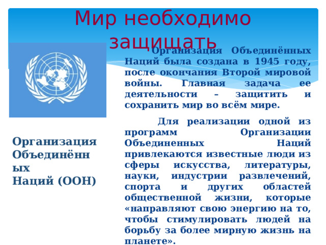Мир необходимо защищать  Организация Объединённых Наций была создана в 1945 году, после окончания Второй мировой войны. Главная задача ее деятельности – защитить и сохранить мир во всём мире.  Для реализации одной из программ Организации Объединенных Наций привлекаются известные люди из сферы искусства, литературы, науки, индустрии развлечений, спорта и других областей общественной жизни, которые «направляют свою энергию на то, чтобы стимулировать людей на борьбу за более мирную жизнь на планете». Организация Объединённых Наций (ООН) 