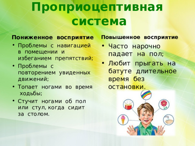 Проприоцептивная система Пониженное восприятие  Повышенное восприятие  Проблемы с навигацией в помещении и избеганием препятствий; Проблемы с повторением увиденных движений; Топает ногами во время ходьбы; Стучит ногами об пол или стул, когда сидит за столом.  Часто нарочно падает на пол; Любит прыгать на батуте длительное время без остановки.  