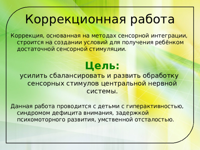 Коррекционная работа Коррекция, основанная на методах сенсорной интеграции, строится на создании условий для получения ребёнком достаточной сенсорной стимуляции.  Цель: усилить сбалансировать и развить обработку сенсорных стимулов центральной нервной системы. Данная работа проводится с детьми с гиперактивностью, синдромом дефицита внимания, задержкой психомоторного развития, умственной отсталостью. 
