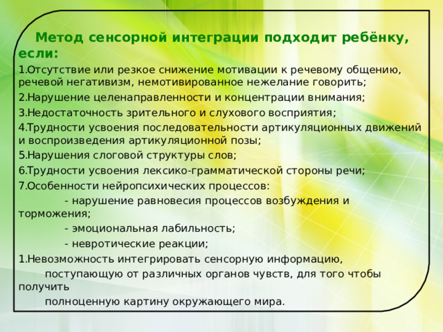  Метод сенсорной интеграции подходит ребёнку, если: Отсутствие или резкое снижение мотивации к речевому общению, речевой негативизм, немотивированное нежелание говорить; Нарушение целенаправленности и концентрации внимания; Недостаточность зрительного и слухового восприятия; Трудности усвоения последовательности артикуляционных движений и воспроизведения артикуляционной позы; Нарушения слоговой структуры слов; Трудности усвоения лексико-грамматической стороны речи; Особенности нейропсихических процессов:  - нарушение равновесия процессов возбуждения и торможения;  - эмоциональная лабильность;  - невротические реакции; Невозможность интегрировать сенсорную информацию,  поступающую от различных органов чувств, для того чтобы получить  полноценную картину окружающего мира. 