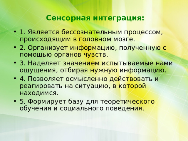  Сенсорная интеграция: 1. Является бессознательным процессом, происходящим в головном мозге. 2. Организует информацию, полученную с помощью органов чувств. 3. Наделяет значением испытываемые нами ощущения, отбирая нужную информацию. 4. Позволяет осмысленно действовать и реагировать на ситуацию, в которой находимся. 5. Формирует базу для теоретического обучения и социального поведения.    