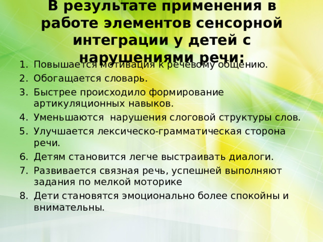 В результате применения в работе элементов сенсорной интеграции у детей с нарушениями речи:   Повышается мотивация к речевому общению. Обогащается словарь. Быстрее происходило формирование артикуляционных навыков. Уменьшаются нарушения слоговой структуры слов. Улучшается лексическо-грамматическая сторона речи. Детям становится легче выстраивать диалоги. Развивается связная речь, успешней выполняют задания по мелкой моторике Дети становятся эмоционально более спокойны и внимательны. 