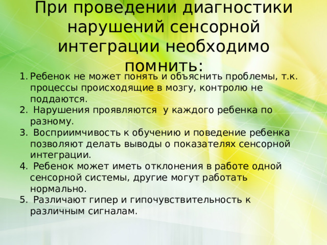 При проведении диагностики нарушений сенсорной интеграции необходимо помнить:   Ребенок не может понять и объяснить проблемы, т.к. процессы происходящие в мозгу, контролю не поддаются.  Нарушения проявляются у каждого ребенка по разному.  Восприимчивость к обучению и поведение ребенка позволяют делать выводы о показателях сенсорной интеграции.  Ребенок может иметь отклонения в работе одной сенсорной системы, другие могут работать нормально.  Различают гипер и гипочувствительность к различным сигналам. 