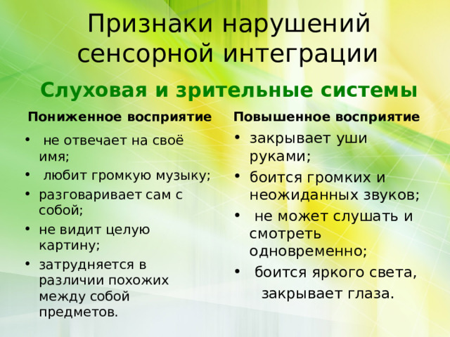 Признаки нарушений сенсорной интеграции    Слуховая и зрительные системы   Пониженное восприятие Повышенное восприятие закрывает уши руками; боится громких и неожиданных звуков;  не может слушать и смотреть одновременно;  боится яркого света,  закрывает глаза.  не отвечает на своё имя;  любит громкую музыку; разговаривает сам с собой; не видит целую картину; затрудняется в различии похожих между собой предметов.  