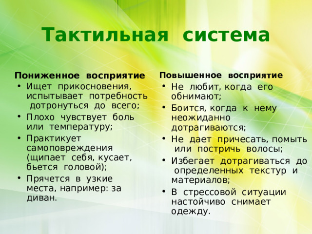 Тактильная система Пониженное восприятие  Повышенное восприятие  Не любит, когда его обнимают; Боится, когда к нему неожиданно дотрагиваются; Не дает причесать, помыть или постричь волосы; Избегает дотрагиваться до определенных текстур и материалов; В стрессовой ситуации настойчиво снимает одежду. Ищет прикосновения, испытывает потребность дотронуться до всего; Плохо чувствует боль или температуру; Практикует самоповреждения (щипает себя, кусает, бьется головой); Прячется в узкие места, например: за диван.    