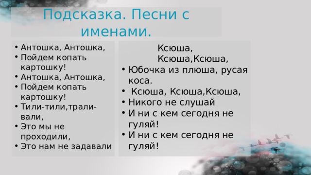 Подсказка. Песни с именами. Антошка, Антошка, Пойдем копать картошку! Антошка, Антошка, Пойдем копать картошку! Тили-тили,трали-вали, Это мы не проходили, Это нам не задавали  Ксюша, Ксюша,Ксюша, Ксюша, Ксюша,Ксюша, Ксюша, Ксюша,Ксюша, Ксюша, Ксюша,Ксюша, Ксюша, Ксюша,Ксюша, Юбочка из плюша, русая коса.  Ксюша, Ксюша,Ксюша, Никого не слушай И ни с кем сегодня не гуляй! И ни с кем сегодня не гуляй! 