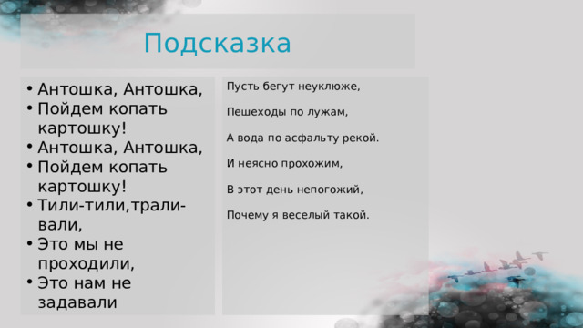 Подсказка Антошка, Антошка, Пойдем копать картошку! Антошка, Антошка, Пойдем копать картошку! Тили-тили,трали-вали, Это мы не проходили, Это нам не задавали  Пусть бегут неуклюже,   Пешеходы по лужам,   А вода по асфальту рекой.   И неясно прохожим,   В этот день непогожий,   Почему я веселый такой.         