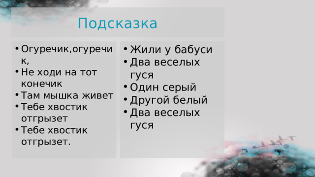 Подсказка Огуречик,огуречик, Не ходи на тот конечик Там мышка живет Тебе хвостик отгрызет Тебе хвостик отгрызет.  Жили у бабуси Два веселых гуся Один серый Другой белый Два веселых гуся 