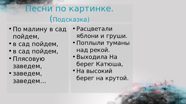 Песни по картинке.( Подсказка) По малину в сад пойдем, в сад пойдем, в сад пойдем, Плясовую заведем, заведем, заведем…   Расцветали яблони и груши. Поплыли туманы над рекой. Выходила На берег Катюша, На высокий берег на крутой. 