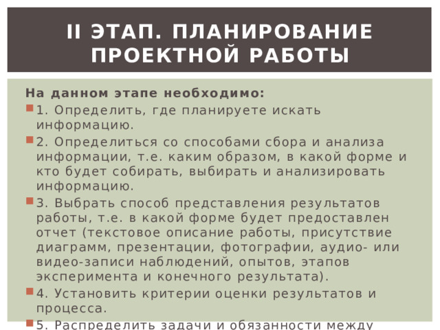 ІІ этап. Планирование проектной работы На данном этапе необходимо: 1. Определить, где планируете искать информацию. 2. Определиться со способами сбора и анализа информации, т.е. каким образом, в какой форме и кто будет собирать, выбирать и анализировать информацию. 3. Выбрать способ представления результатов работы, т.е. в какой форме будет предоставлен отчет (текстовое описание работы, присутствие диаграмм, презентации, фотографии, аудио- или видео-записи наблюдений, опытов, этапов эксперимента и конечного результата). 4. Установить критерии оценки результатов и процесса. 5. Распределить задачи и обязанности между обучающимися в группе, если это групповой проект. 