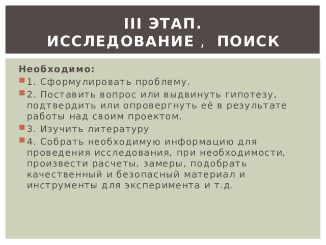 ІІІ этап. Исследование  ,   поиск Необходимо: 1. Сформулировать проблему. 2. Поставить вопрос или выдвинуть гипотезу, подтвердить или опровергнуть её в результате работы над своим проектом. 3. Изучить литературу 4. Собрать необходимую информацию для проведения исследования, при необходимости, произвести расчеты, замеры, подобрать качественный и безопасный материал и инструменты для эксперимента и т.д. 