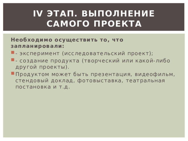 ІV этап. Выполнение самого проекта Необходимо осуществить то, что запланировали: - эксперимент (исследовательский проект); - создание продукта (творческий или какой-либо другой проекты). Продуктом может быть презентация, видеофильм, стендовый доклад, фотовыставка, театральная постановка и т.д. 
