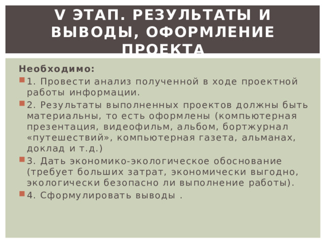 V этап. Результаты и выводы, оформление проекта Необходимо: 1. Провести анализ полученной в ходе проектной работы информации. 2. Результаты выполненных проектов должны быть материальны, то есть оформлены (компьютерная презентация, видеофильм, альбом, бортжурнал «путешествий», компьютерная газета, альманах, доклад и т.д.) 3. Дать экономико-экологическое обоснование (требует больших затрат, экономически выгодно, экологически безопасно ли выполнение работы). 4. Сформулировать выводы . 
