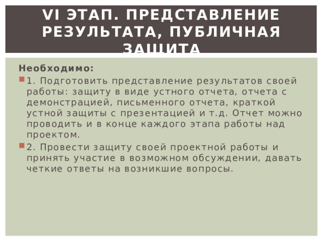 VI этап. Представление результата, публичная защита Необходимо: 1. Подготовить представление результатов своей работы: защиту в виде устного отчета, отчета с демонстрацией, письменного отчета, краткой устной защиты с презентацией и т.д. Отчет можно проводить и в конце каждого этапа работы над проектом. 2. Провести защиту своей проектной работы и принять участие в возможном обсуждении, давать четкие ответы на возникшие вопросы. 