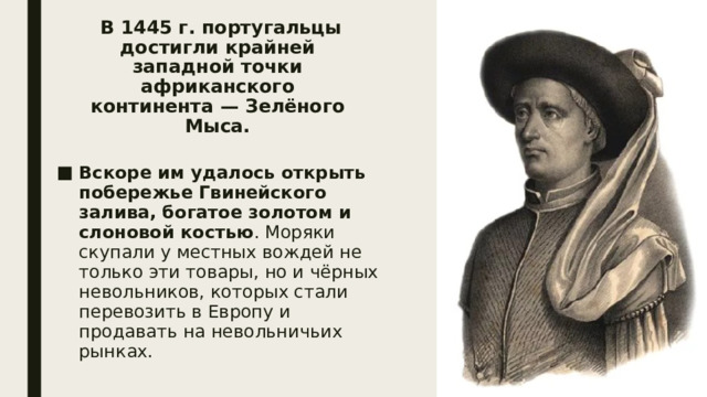   В 1445 г. португальцы достигли крайней западной точки африканского континента — Зелёного Мыса. Вскоре им удалось открыть побережье Гвинейского залива, богатое золотом и слоновой костью . Моряки скупали у местных вождей не только эти товары, но и чёрных невольников, которых стали перевозить в Европу и продавать на невольничьих рынках. 